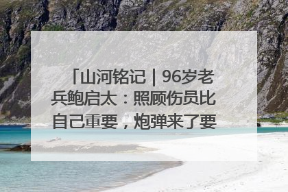 山河铭记｜96岁老兵鲍启太：照顾伤员比自己重要，炮弹来了要趴在他们身上