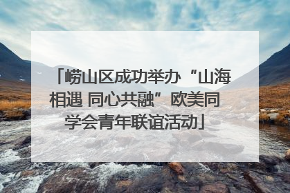 崂山区成功举办“山海相遇 同心共融”欧美同学会青年联谊活动