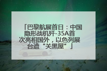 巴黎航展首日：中国隐形战机歼-35A首次亮相国外，以色列展台遭“关黑屋”