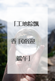 工地粽飘香 民俗迎端午