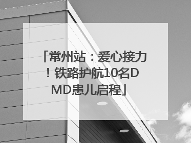 常州站：爱心接力！铁路护航10名DMD患儿启程