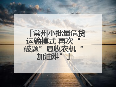 常州小批量危货运输模式 再次“破题”夏收农机“加油难”