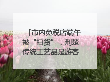 市内免税店端午被“扫货”，荆楚传统工艺品是游客首选纪念品