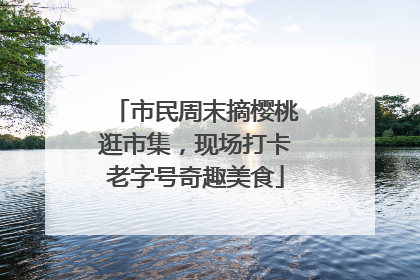 市民周末摘樱桃逛市集，现场打卡老字号奇趣美食