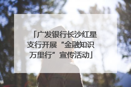 广发银行长沙红星支行开展“金融知识万里行”宣传活动