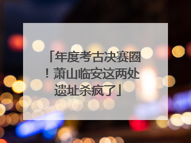 年度考古决赛圈！萧山临安这两处遗址杀疯了