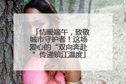 情暖端午，致敬城市守护者！这场爱心的“双向奔赴”传递镇江温度