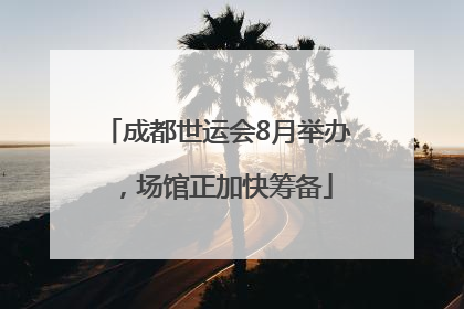 成都世运会8月举办，场馆正加快筹备