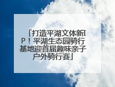 打造平湖文体新IP！平湖生态园骑行基地迎首届趣味亲子户外骑行赛