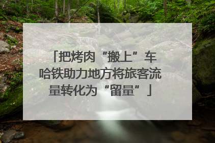 把烤肉“搬上”车 哈铁助力地方将旅客流量转化为“留量”