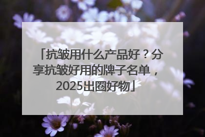 抗皱用什么产品好？分享抗皱好用的牌子名单，2025出圈好物