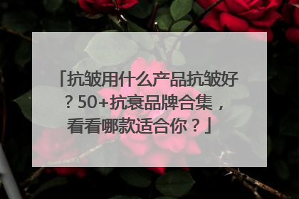 抗皱用什么产品抗皱好？50+抗衰品牌合集，看看哪款适合你？
