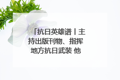抗日英雄谱丨主持出版刊物、指挥地方抗日武装 他文武双全纾国难