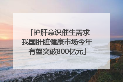 护肝意识催生需求 我国肝脏健康市场今年有望突破800亿元