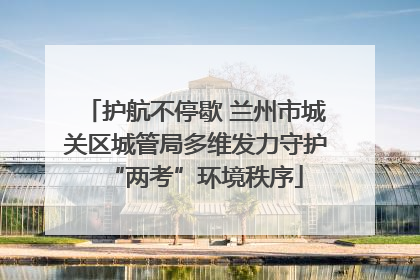 护航不停歇 兰州市城关区城管局多维发力守护“两考”环境秩序