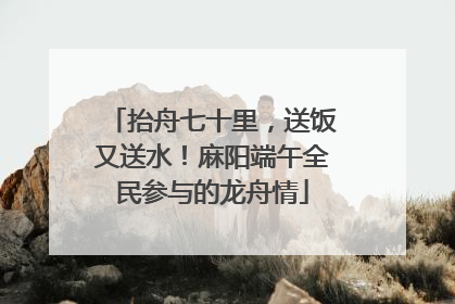 抬舟七十里，送饭又送水！麻阳端午全民参与的龙舟情