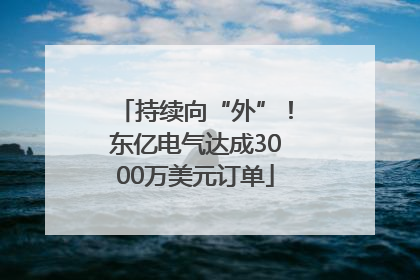 持续向“外”！东亿电气达成3000万美元订单