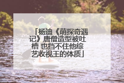 杨迪《萌探奇遇记》唐僧造型被吐槽 也挡不住他综艺收视王的体质