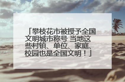 攀枝花市被授予全国文明城市称号 当地这些村镇、单位、家庭、校园也是全国文明！