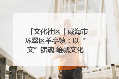 文化社区｜威海市环翠区羊亭镇：以“文”铸魂 绘就文化社区新画卷