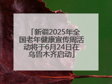 新疆2025年全国老年健康宣传周活动将于6月24日在乌鲁木齐启动