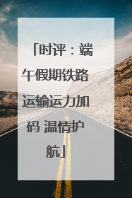 时评：端午假期铁路运输运力加码 温情护航