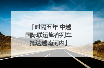 时隔五年 中越国际联运旅客列车抵达越南河内