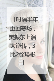 时隔半年重回赛场，樊振东上演大逆转，3比2徐瑛彬