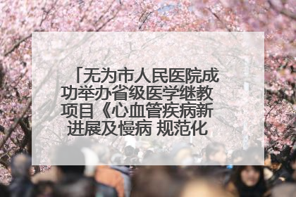 无为市人民医院成功举办省级医学继教项目《心血管疾病新进展及慢病 规范化诊疗》培训班