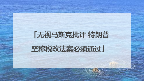 无视马斯克批评 特朗普坚称税改法案必须通过