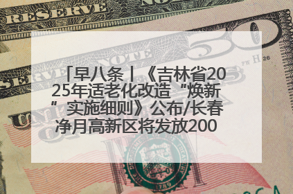 早八条丨《吉林省2025年适老化改造“焕新”实施细则》公布/长春净月高新区将发放200万元汽车消费券！