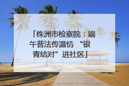 株洲市检察院：端午普法传温情 “银青结对”进社区