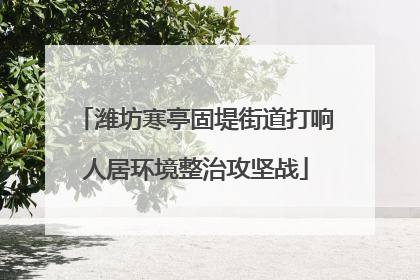 潍坊寒亭固堤街道打响人居环境整治攻坚战