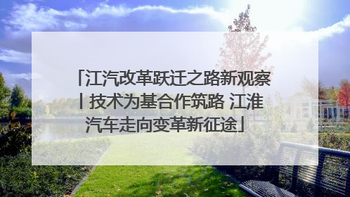 江汽改革跃迁之路新观察丨技术为基合作筑路 江淮汽车走向变革新征途