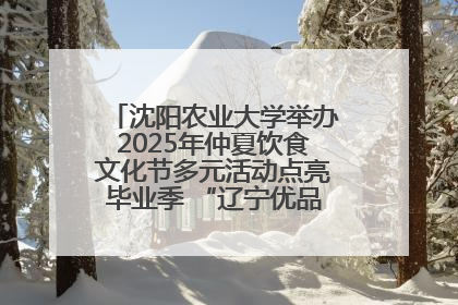 沈阳农业大学举办2025年仲夏饮食文化节多元活动点亮毕业季 “辽宁优品”进校园首站启动