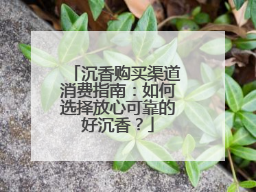 沉香购买渠道消费指南：如何选择放心可靠的好沉香？