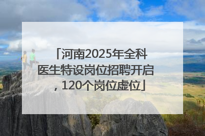 河南2025年全科医生特设岗位招聘开启，120个岗位虚位