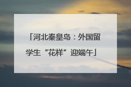 河北秦皇岛：外国留学生“花样”迎端午
