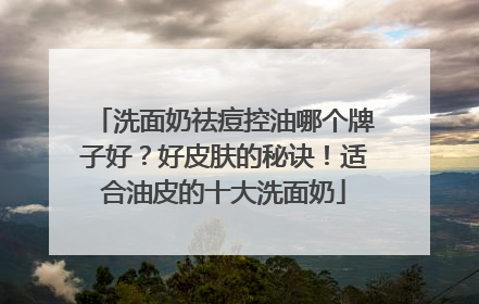 洗面奶祛痘控油哪个牌子好？好皮肤的秘诀！适合油皮的十大洗面奶