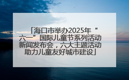 海口市举办2025年“六一”国际儿童节系列活动新闻发布会，六大主题活动助力儿童友好城市建设