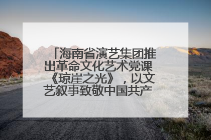 海南省演艺集团推出革命文化艺术党课《琼崖之光》，以文艺叙事致敬中国共产党成立104周年