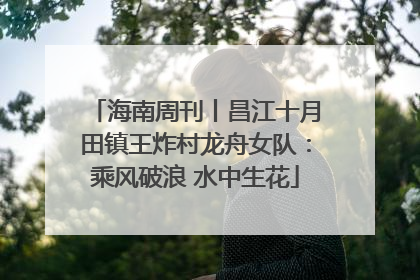 海南周刊丨昌江十月田镇王炸村龙舟女队：乘风破浪 水中生花