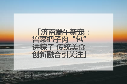 济南端午新宠：鲁菜把子肉“包”进粽子 传统美食创新融合引关注