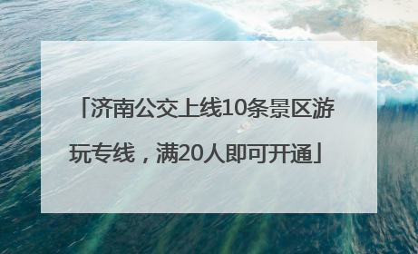 济南公交上线10条景区游玩专线，满20人即可开通
