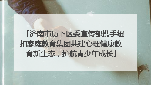 济南市历下区委宣传部携手纽扣家庭教育集团共建心理健康教育新生态，护航青少年成长