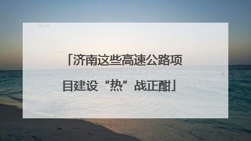 济南这些高速公路项目建设“热”战正酣