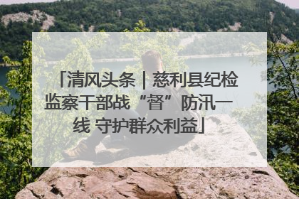 清风头条｜慈利县纪检监察干部战“督”防汛一线 守护群众利益