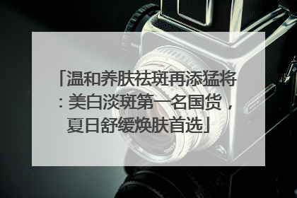 温和养肤祛斑再添猛将：美白淡斑第一名国货，夏日舒缓焕肤首选