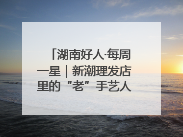 湖南好人·每周一星｜新潮理发店里的“老”手艺人，二十多年坚持5元理发不涨价
