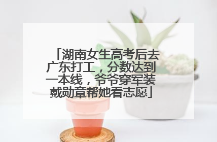 湖南女生高考后去广东打工，分数达到一本线，爷爷穿军装戴勋章帮她看志愿